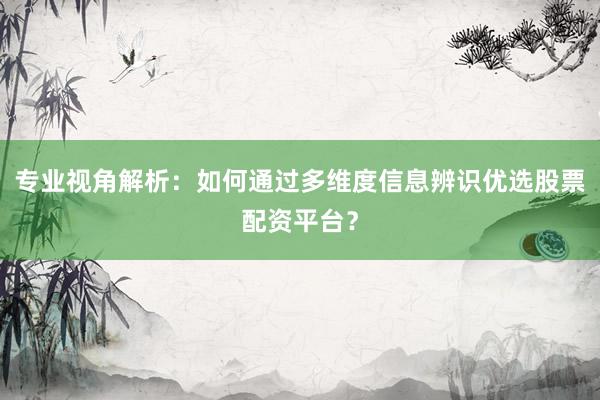 专业视角解析：如何通过多维度信息辨识优选股票配资平台？