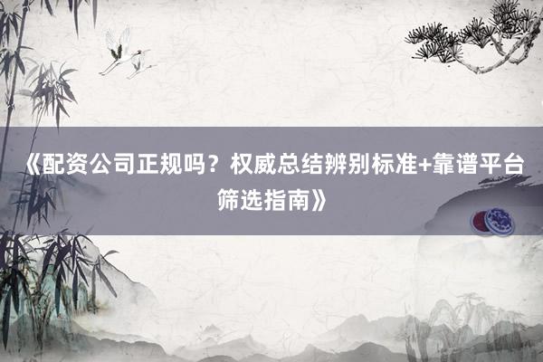 《配资公司正规吗？权威总结辨别标准+靠谱平台筛选指南》
