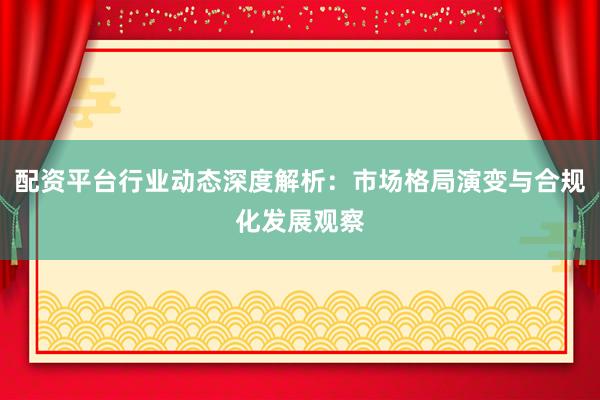 配资平台行业动态深度解析：市场格局演变与合规化发展观察