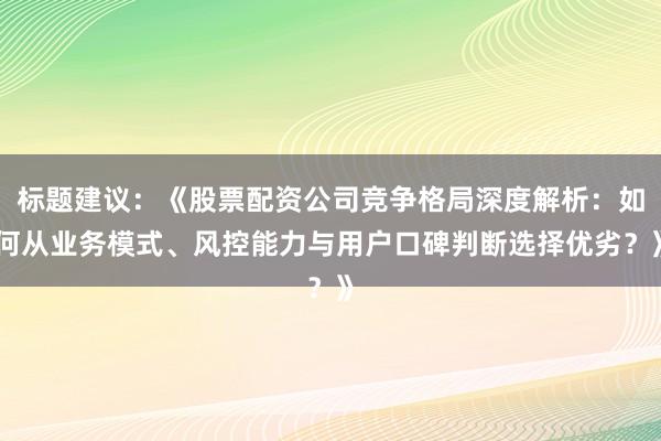 标题建议：《股票配资公司竞争格局深度解析：如何从业务模式、风控能力与用户口碑判断选择优劣？》