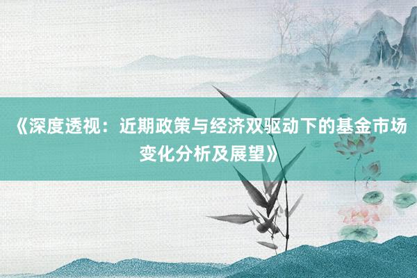 《深度透视：近期政策与经济双驱动下的基金市场变化分析及展望》