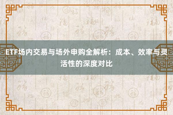 ETF场内交易与场外申购全解析：成本、效率与灵活性的深度对比