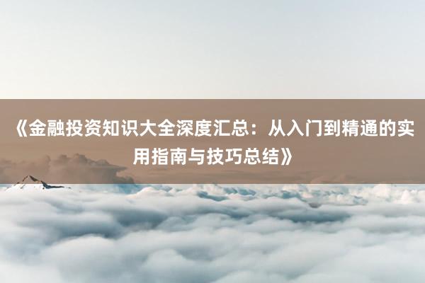 《金融投资知识大全深度汇总：从入门到精通的实用指南与技巧总结》