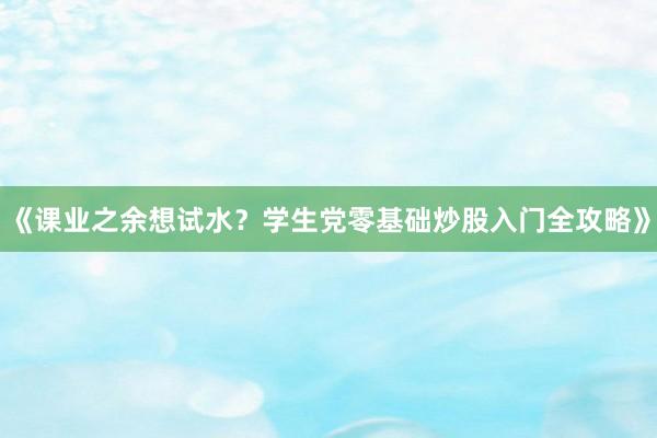 《课业之余想试水？学生党零基础炒股入门全攻略》