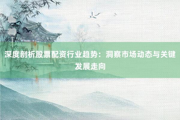 深度剖析股票配资行业趋势：洞察市场动态与关键发展走向