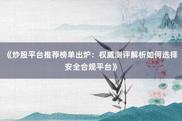 《炒股平台推荐榜单出炉：权威测评解析如何选择安全合规平台》