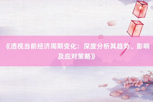 《透视当前经济周期变化：深度分析其趋势、影响及应对策略》
