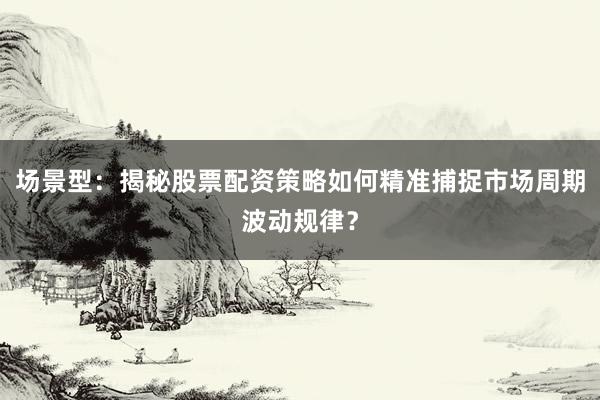 场景型：揭秘股票配资策略如何精准捕捉市场周期波动规律？