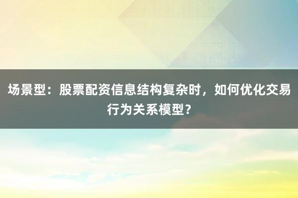场景型：股票配资信息结构复杂时，如何优化交易行为关系模型？