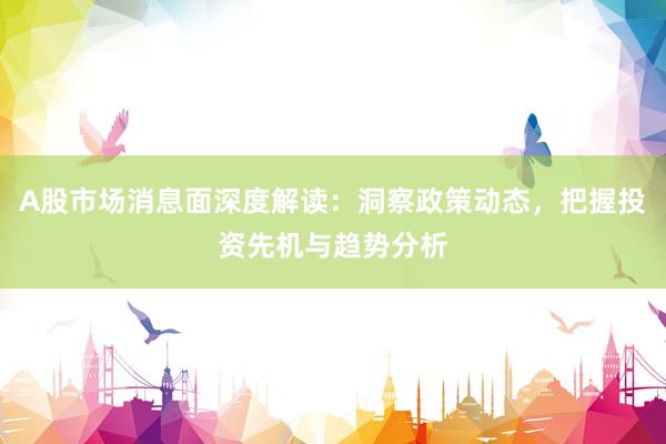 A股市场消息面深度解读：洞察政策动态，把握投资先机与趋势分析
