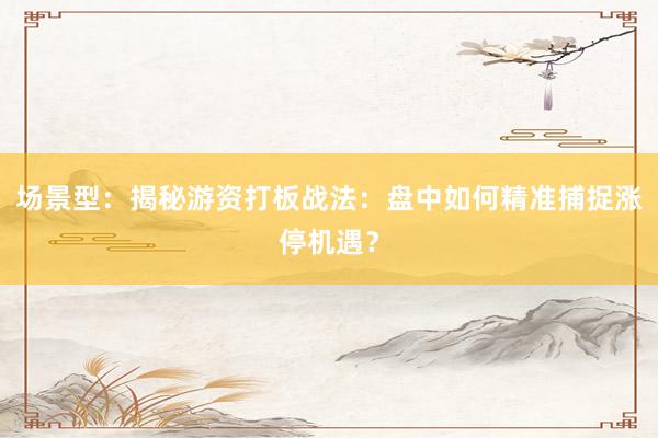 场景型：揭秘游资打板战法：盘中如何精准捕捉涨停机遇？
