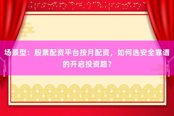 场景型：股票配资平台按月配资，如何选安全靠谱的开启投资路？